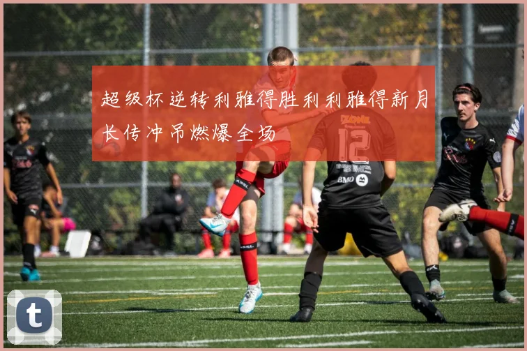超级杯逆转利雅得胜利利雅得新月长传冲吊燃爆全场