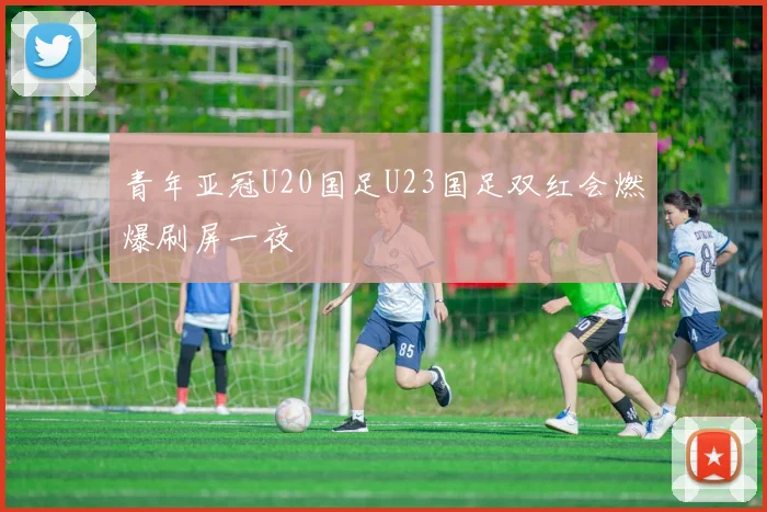 青年亚冠U20国足U23国足双红会燃爆刷屏一夜